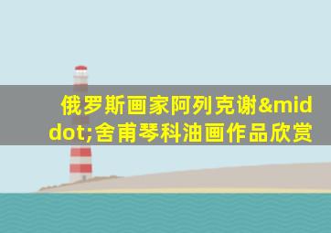 俄罗斯画家阿列克谢·舍甫琴科油画作品欣赏