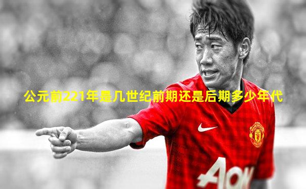 公元前221年是几世纪前期还是后期多少年代