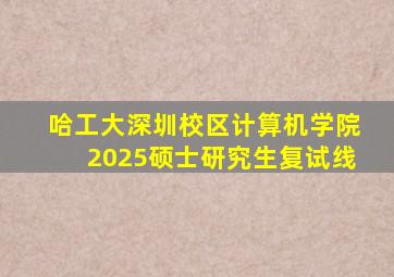 哈工大深圳校区计算机学院2025硕士研究生复试线