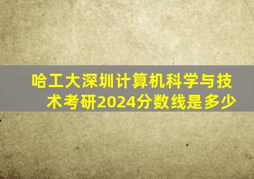 哈工大深圳计算机科学与技术考研2024分数线是多少