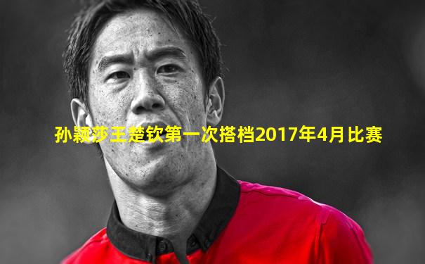 孙颖莎王楚钦第一次搭档2017年4月比赛