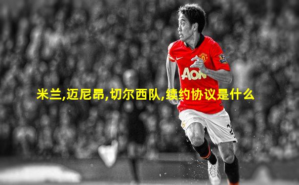 米兰,迈尼昂,切尔西队,续约协议是什么