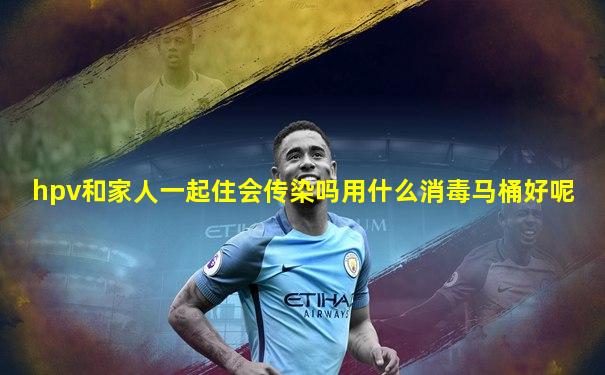 hpv和家人一起住会传染吗用什么消毒马桶好呢