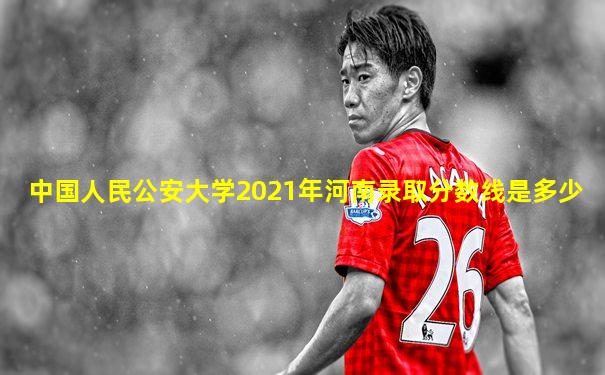 中国人民公安大学2021年河南录取分数线是多少