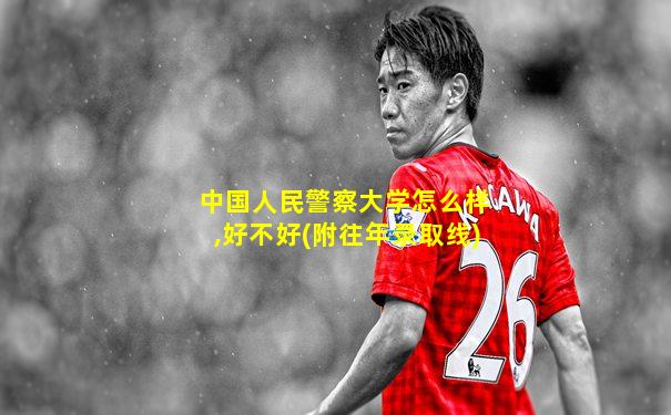 中国人民警察大学怎么样,好不好(附往年录取线)