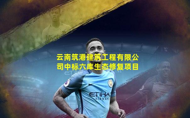 云南筑港建筑工程有限公司中标六库生态修复项目