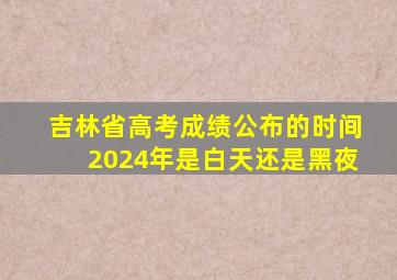 吉林省高考成绩公布的时间2024年是白天还是黑夜