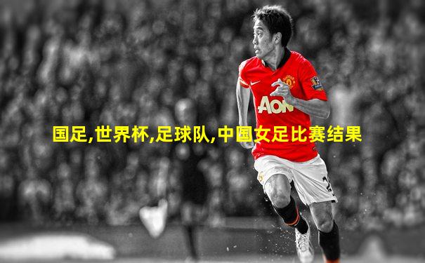 国足,世界杯,足球队,中国女足比赛结果