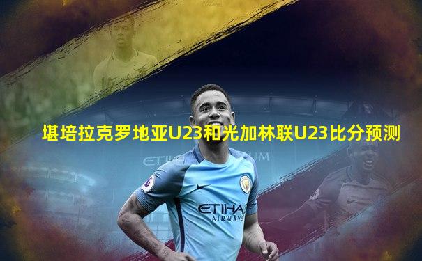 堪培拉克罗地亚U23和光加林联U23比分预测