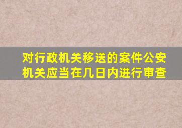 对行政机关移送的案件公安机关应当在几日内进行审查