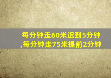 每分钟走60米迟到5分钟,每分钟走75米提前2分钟