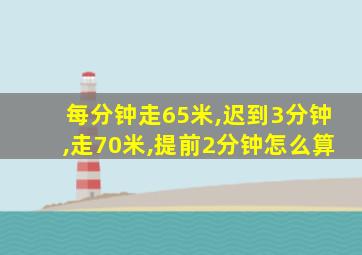 每分钟走65米,迟到3分钟,走70米,提前2分钟怎么算