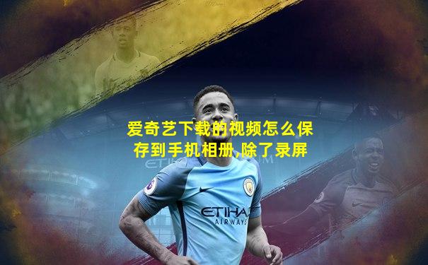 爱奇艺下载的视频怎么保存到手机相册,除了录屏