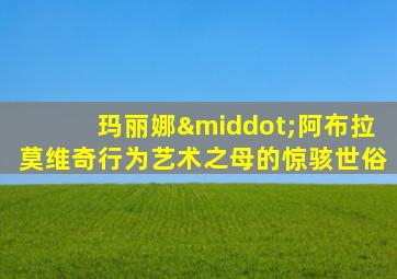 玛丽娜·阿布拉莫维奇行为艺术之母的惊骇世俗