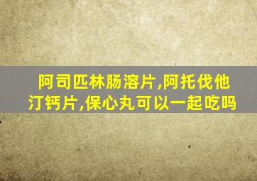 阿司匹林肠溶片,阿托伐他汀钙片,保心丸可以一起吃吗