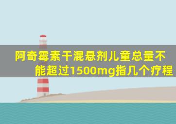 阿奇霉素干混悬剂儿童总量不能超过1500mg指几个疗程