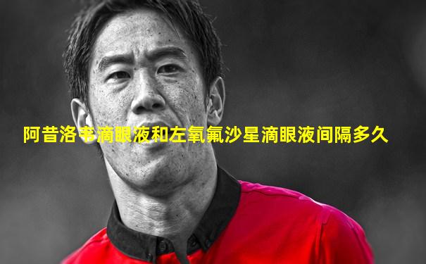 阿昔洛韦滴眼液和左氧氟沙星滴眼液间隔多久